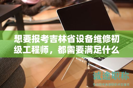 想要报考吉林省设备维修初级工程师，都需要满足什么报考条件和要求？