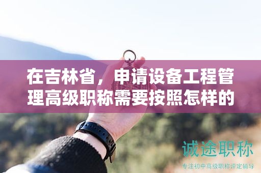 在吉林省，申请设备工程管理高级职称需要按照怎样的申报流程进行？