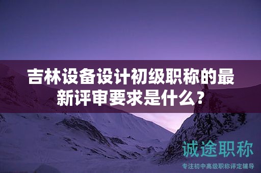 吉林设备设计初级职称的最新评审要求是什么？