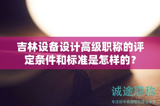 吉林设备设计高级职称的评定条件和标准是怎样的？