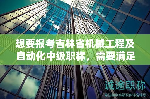 想要报考吉林省机械工程及自动化中级职称，需要满足怎样的报考条件和要求？