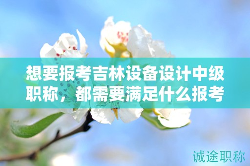 想要报考吉林设备设计中级职称，都需要满足什么报考条件和要求？