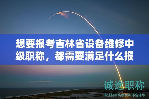 想要报考吉林省设备维修中级职称，都需要满足什么报考条件和要求？