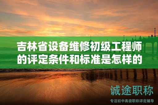 吉林省设备维修初级工程师的评定条件和标准是怎样的？