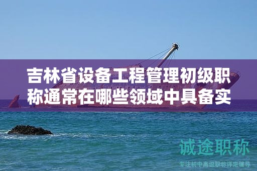 吉林省设备工程管理初级职称通常在哪些领域中具备实际应用的用途？