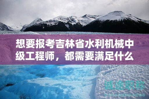 想要报考吉林省水利机械中级工程师，都需要满足什么报考条件和要求？