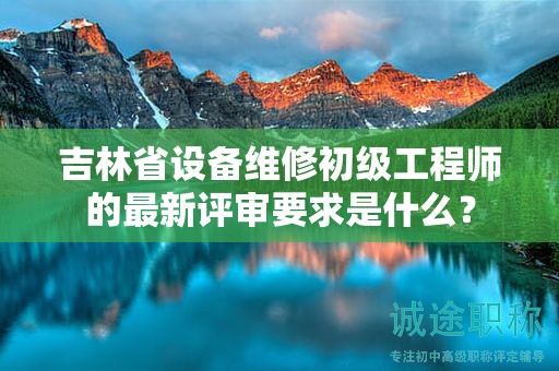 吉林省设备维修初级工程师的最新评审要求是什么？