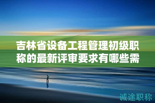 吉林省设备工程管理初级职称的最新评审要求有哪些需要留意的地方？