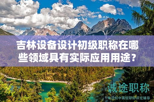 吉林设备设计初级职称在哪些领域具有实际应用用途？