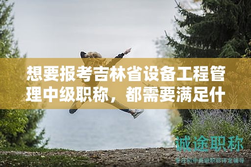 想要报考吉林省设备工程管理中级职称，都需要满足什么报考条件和要求？