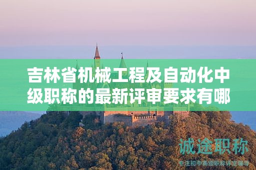 吉林省机械工程及自动化中级职称的最新评审要求有哪些变化需要注意？