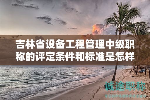 吉林省设备工程管理中级职称的评定条件和标准是怎样的？