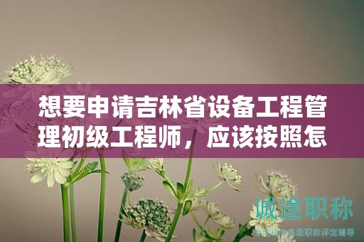 想要申请吉林省设备工程管理初级工程师，应该按照怎样的申报流程进行？