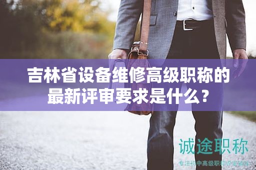 吉林省设备维修高级职称的最新评审要求是什么？