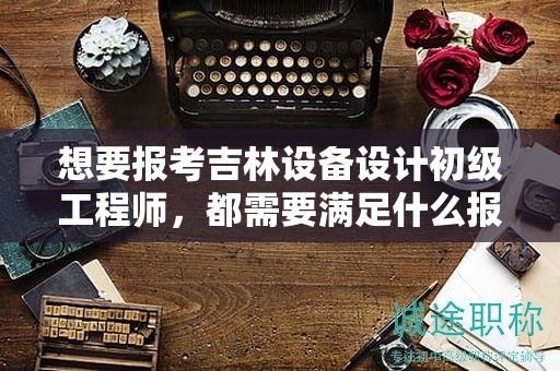 想要报考吉林设备设计初级工程师，都需要满足什么报考条件和要求？