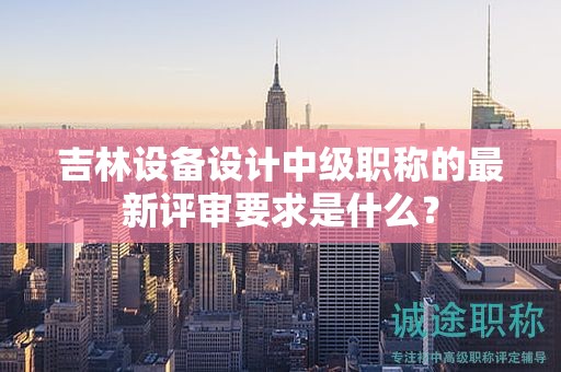 吉林设备设计中级职称的最新评审要求是什么？