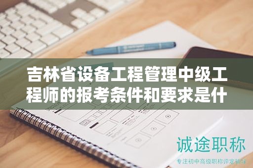 吉林省设备工程管理中级工程师的报考条件和要求是什么？