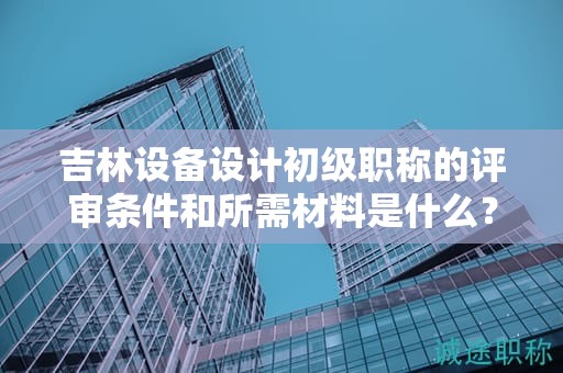 吉林设备设计初级职称的评审条件和所需材料是什么？
