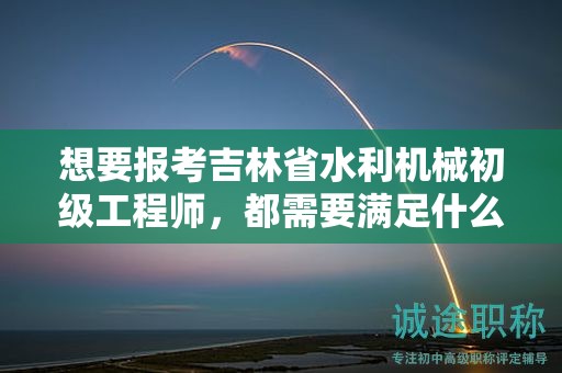 想要报考吉林省水利机械初级工程师，都需要满足什么报考条件和要求？