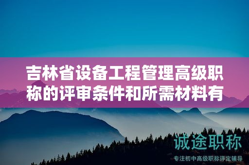 吉林省设备工程管理高级职称的评审条件和所需材料有哪些具体要求？