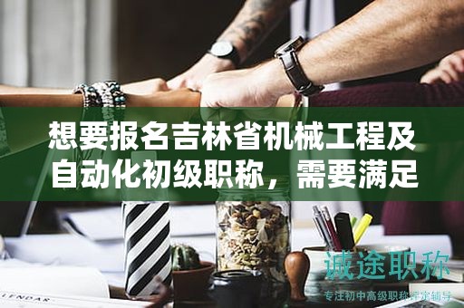 想要报名吉林省机械工程及自动化初级职称，需要满足哪些报考条件和要求？