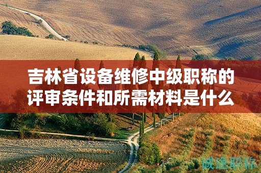 吉林省设备维修中级职称的评审条件和所需材料是什么？
