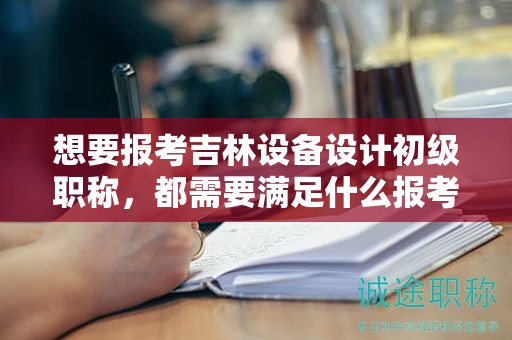 想要报考吉林设备设计初级职称，都需要满足什么报考条件和要求？