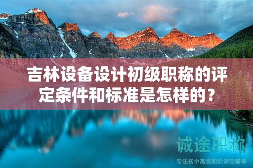 吉林设备设计初级职称的评定条件和标准是怎样的？