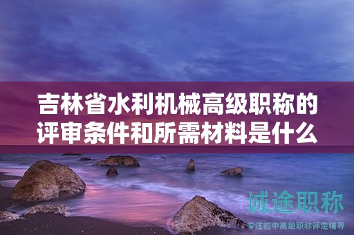 吉林省水利机械高级职称的评审条件和所需材料是什么？