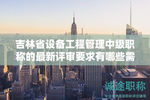 吉林省设备工程管理中级职称的最新评审要求有哪些需要了解的情况？