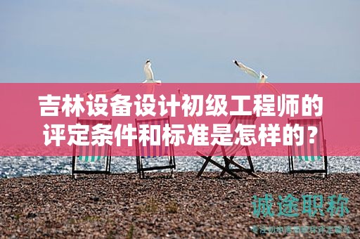 吉林设备设计初级工程师的评定条件和标准是怎样的？
