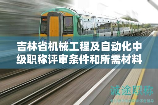 吉林省机械工程及自动化中级职称评审条件和所需材料有哪些具体要求？