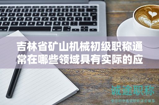 吉林省矿山机械初级职称通常在哪些领域具有实际的应用用途？