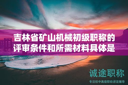 吉林省矿山机械初级职称的评审条件和所需材料具体是什么？