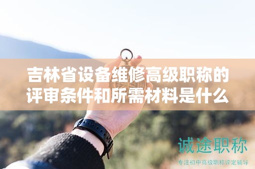 吉林省设备维修高级职称的评审条件和所需材料是什么？