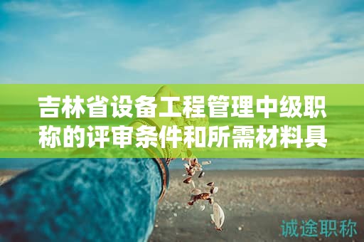 吉林省设备工程管理中级职称的评审条件和所需材料具体是什么？