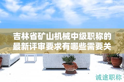 吉林省矿山机械中级职称的最新评审要求有哪些需要关注的变化？