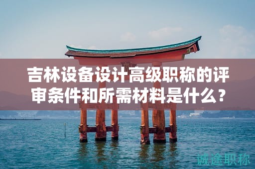 吉林设备设计高级职称的评审条件和所需材料是什么？