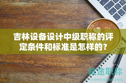 吉林设备设计中级职称的评定条件和标准是怎样的？