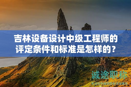 吉林设备设计中级工程师的评定条件和标准是怎样的？