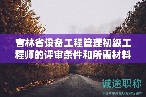 吉林省设备工程管理初级工程师的评审条件和所需材料具体是什么？