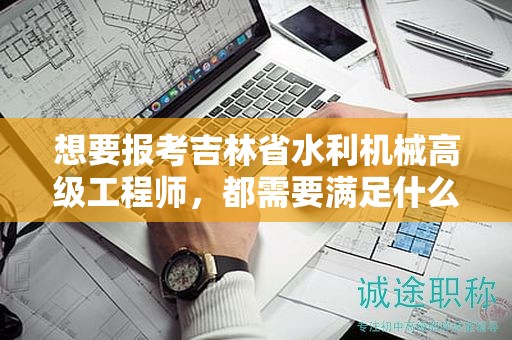 想要报考吉林省水利机械高级工程师，都需要满足什么报考条件和要求？