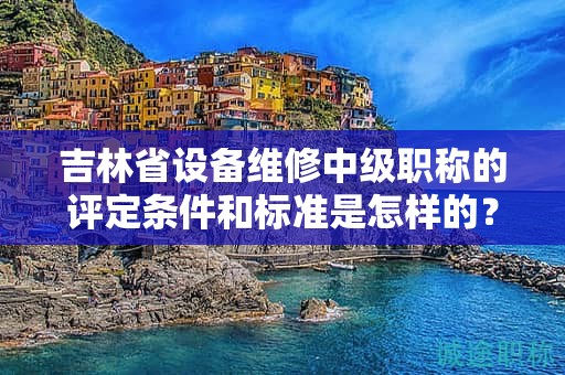 吉林省设备维修中级职称的评定条件和标准是怎样的？