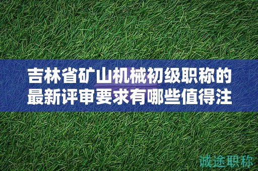 吉林省矿山机械初级职称的最新评审要求有哪些值得注意的变化？