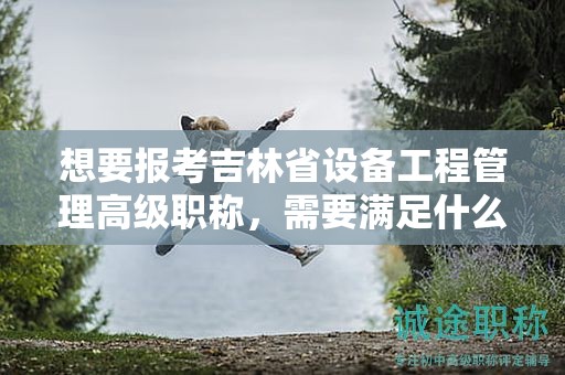 想要报考吉林省设备工程管理高级职称，需要满足什么报考条件和要求？