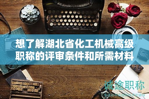 想了解湖北省化工机械高级职称的评审条件和所需材料？