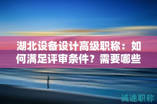 湖北设备设计高级职称：如何满足评审条件？需要哪些材料？