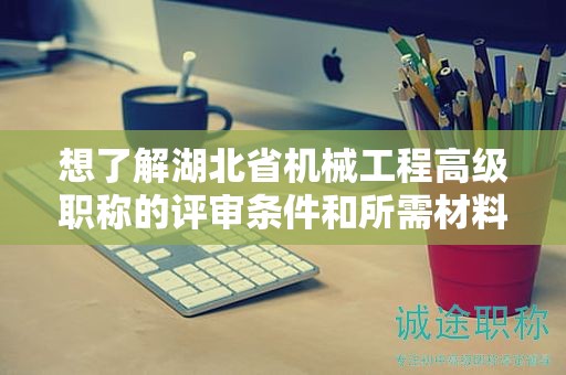 想了解湖北省机械工程高级职称的评审条件和所需材料？