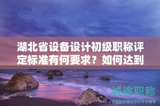湖北省设备设计初级职称评定标准有何要求？如何达到标准？