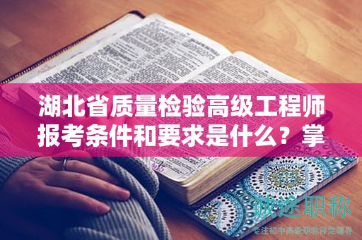 湖北省质量检验高级工程师报考条件和要求是什么？掌握报名细节！